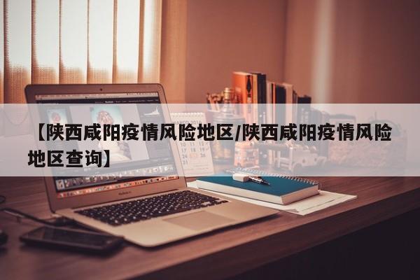 【陕西咸阳疫情风险地区/陕西咸阳疫情风险地区查询】