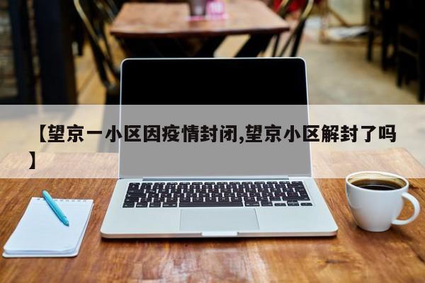 【望京一小区因疫情封闭,望京小区解封了吗】
