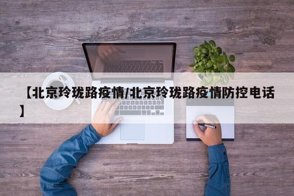 【北京玲珑路疫情/北京玲珑路疫情防控电话】