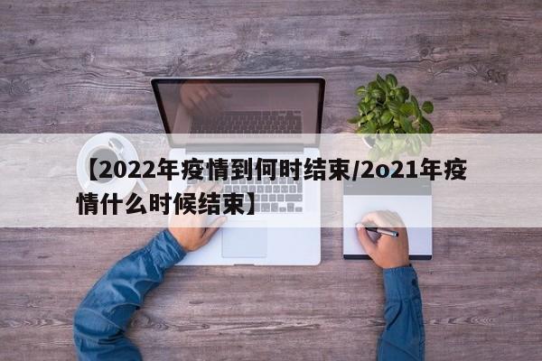 【2022年疫情到何时结束/2o21年疫情什么时候结束】