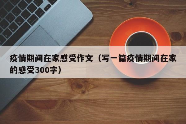 疫情期间在家感受作文（写一篇疫情期间在家的感受300字）