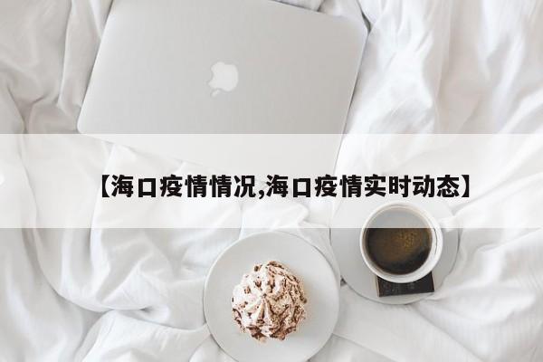 【海口疫情情况,海口疫情实时动态】