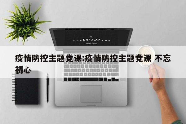疫情防控主题党课:疫情防控主题党课 不忘初心