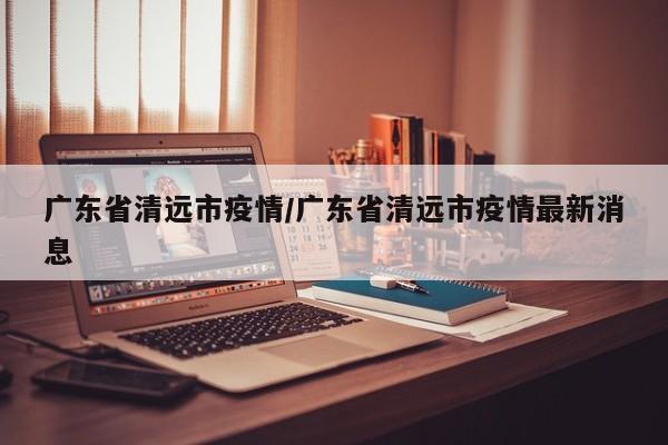 广东省清远市疫情/广东省清远市疫情最新消息
