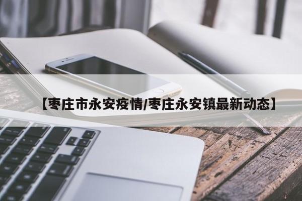 【枣庄市永安疫情/枣庄永安镇最新动态】