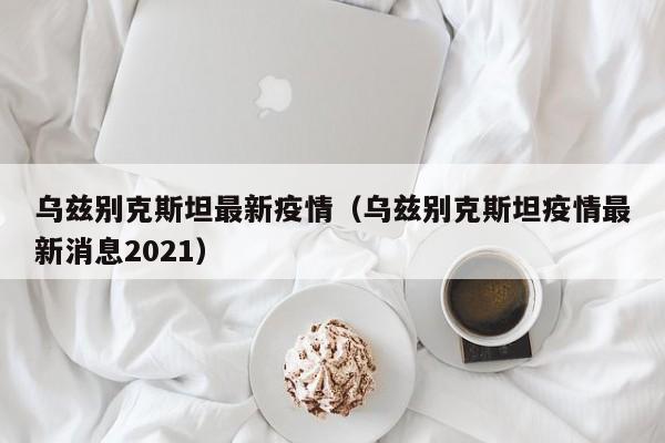 乌兹别克斯坦最新疫情（乌兹别克斯坦疫情最新消息2021）