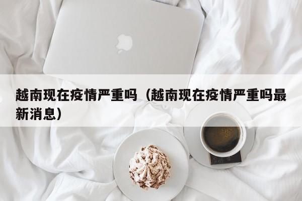 越南现在疫情严重吗（越南现在疫情严重吗最新消息）