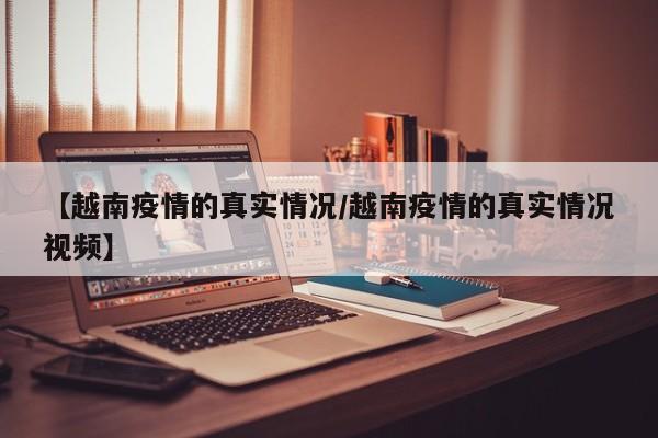 【越南疫情的真实情况/越南疫情的真实情况视频】