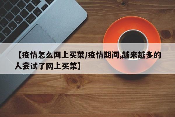 【疫情怎么网上买菜/疫情期间,越来越多的人尝试了网上买菜】