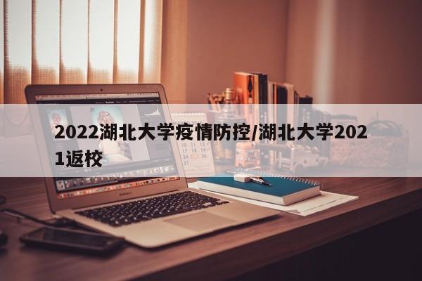 2022湖北大学疫情防控/湖北大学2021返校