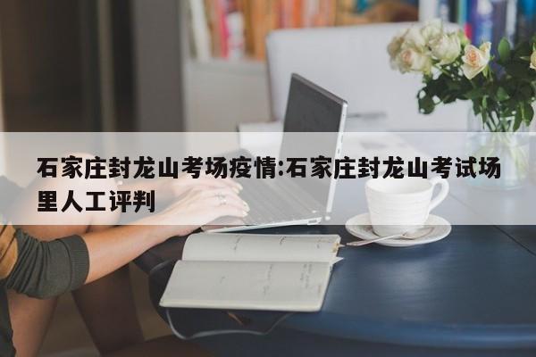 石家庄封龙山考场疫情:石家庄封龙山考试场里人工评判