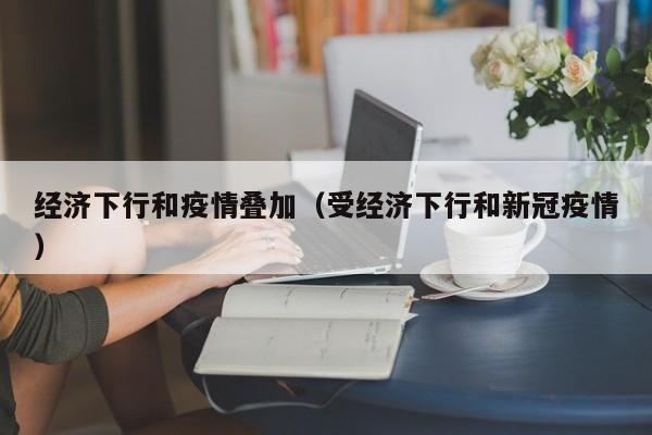 经济下行和疫情叠加（受经济下行和新冠疫情）