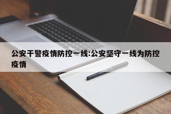 公安干警疫情防控一线:公安坚守一线为防控疫情