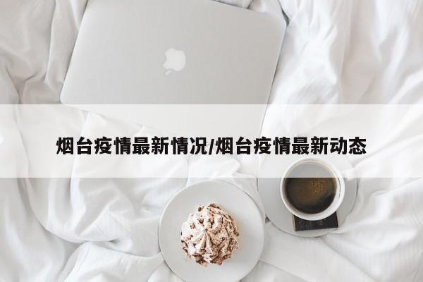 烟台疫情最新情况/烟台疫情最新动态