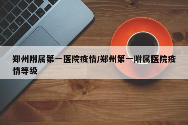 郑州附属第一医院疫情/郑州第一附属医院疫情等级