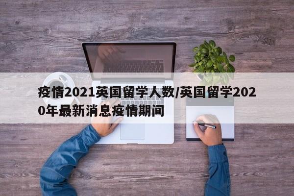 疫情2021英国留学人数/英国留学2020年最新消息疫情期间