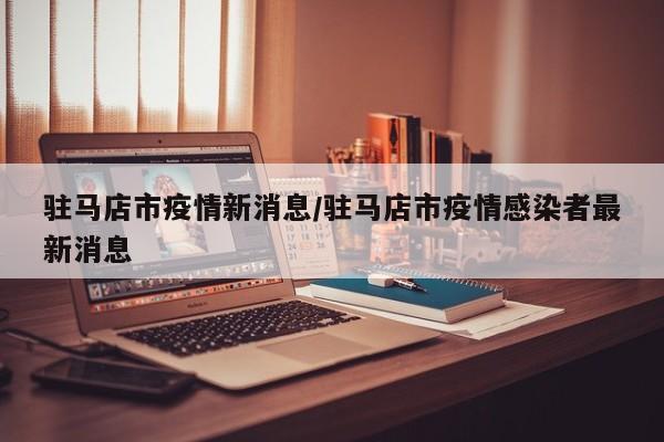 驻马店市疫情新消息/驻马店市疫情感染者最新消息