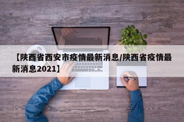 【陕西省西安市疫情最新消息/陕西省疫情最新消息2021】