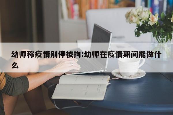 幼师称疫情别停被拘:幼师在疫情期间能做什么