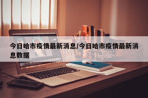 今日哈市疫情最新消息/今日哈市疫情最新消息数据