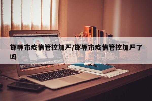 邯郸市疫情管控加严/邯郸市疫情管控加严了吗