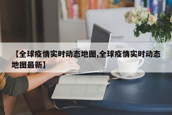 【全球疫情实时动态地图,全球疫情实时动态地图最新】
