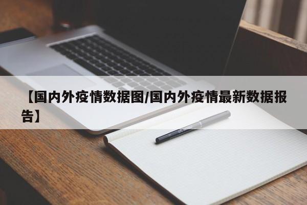 【国内外疫情数据图/国内外疫情最新数据报告】