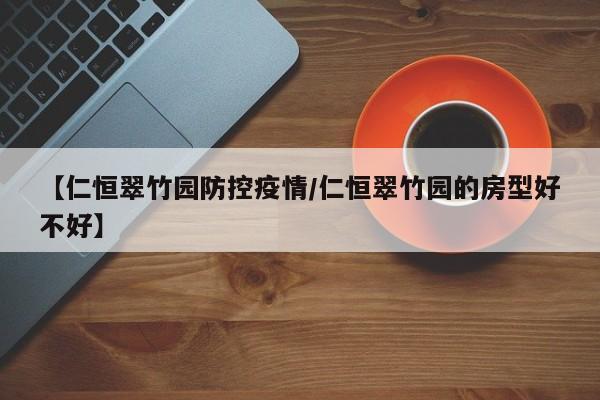【仁恒翠竹园防控疫情/仁恒翠竹园的房型好不好】