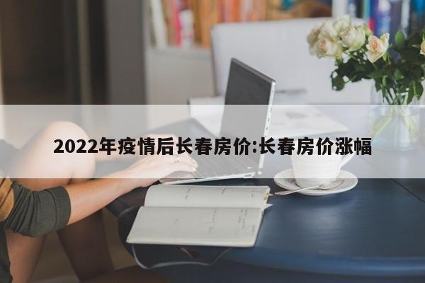 2022年疫情后长春房价:长春房价涨幅