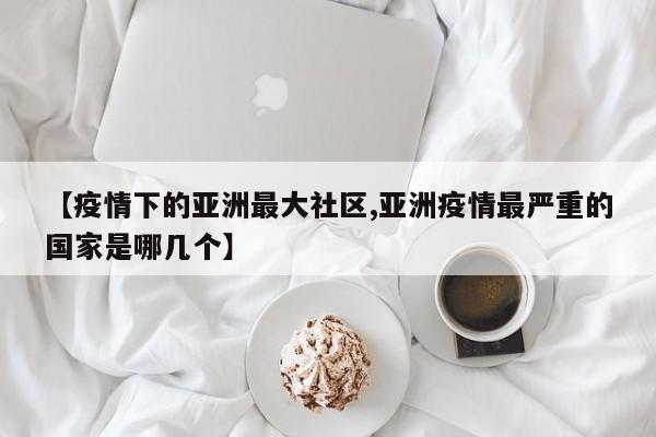【疫情下的亚洲最大社区,亚洲疫情最严重的国家是哪几个】