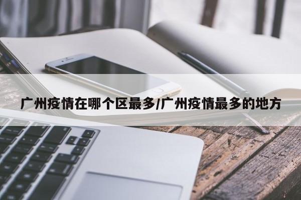 广州疫情在哪个区最多/广州疫情最多的地方