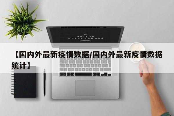【国内外最新疫情数据/国内外最新疫情数据统计】