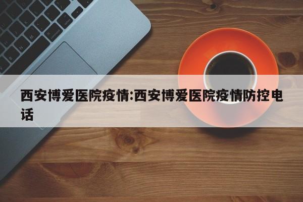 西安博爱医院疫情:西安博爱医院疫情防控电话
