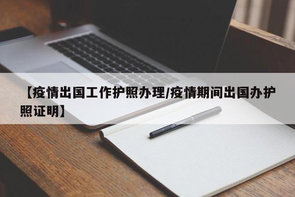 【疫情出国工作护照办理/疫情期间出国办护照证明】