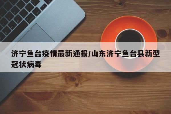 济宁鱼台疫情最新通报/山东济宁鱼台县新型冠状病毒