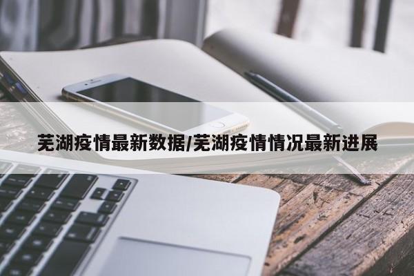 芜湖疫情最新数据/芜湖疫情情况最新进展