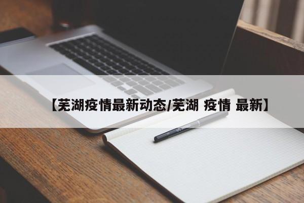 【芜湖疫情最新动态/芜湖 疫情 最新】