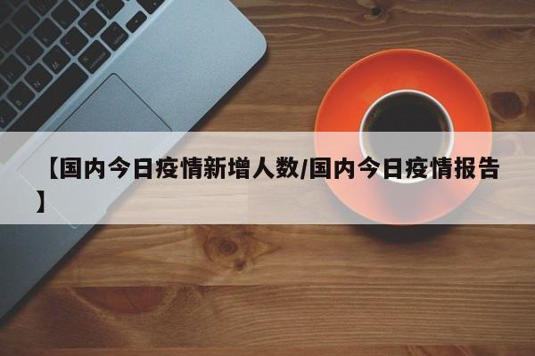 【国内今日疫情新增人数/国内今日疫情报告】
