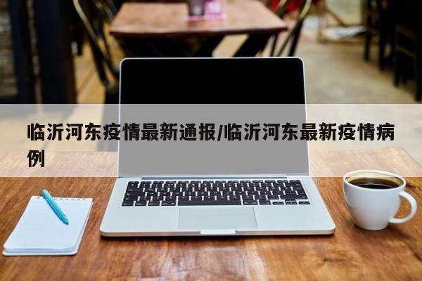 临沂河东疫情最新通报/临沂河东最新疫情病例
