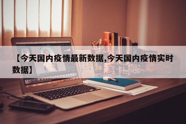 【今天国内疫情最新数据,今天国内疫情实时数据】