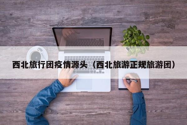 西北旅行团疫情源头（西北旅游正规旅游团）