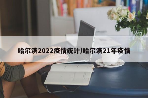 哈尔滨2022疫情统计/哈尔滨21年疫情
