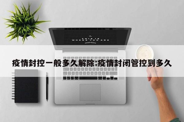 疫情封控一般多久解除:疫情封闭管控到多久