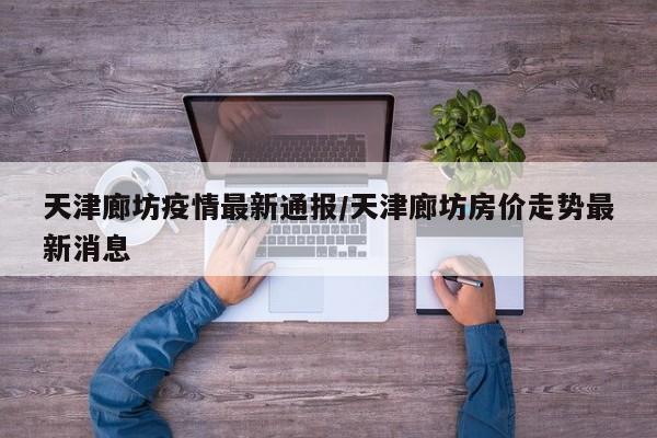 天津廊坊疫情最新通报/天津廊坊房价走势最新消息