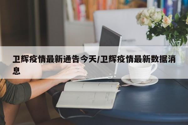 卫辉疫情最新通告今天/卫辉疫情最新数据消息