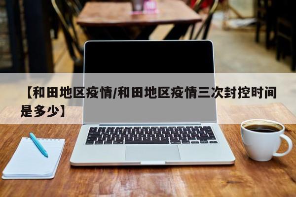 【和田地区疫情/和田地区疫情三次封控时间是多少】