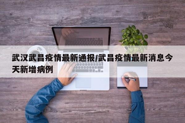 武汉武昌疫情最新通报/武昌疫情最新消息今天新增病例
