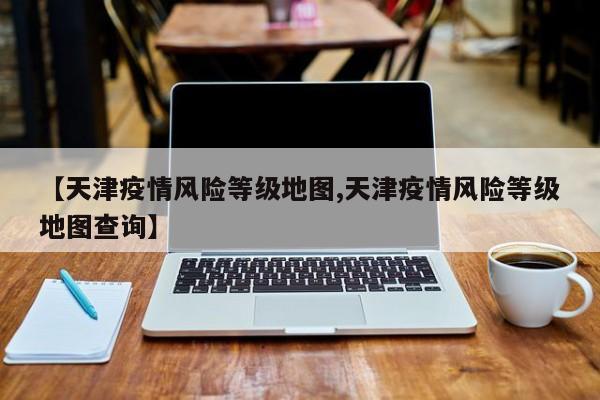 【天津疫情风险等级地图,天津疫情风险等级地图查询】