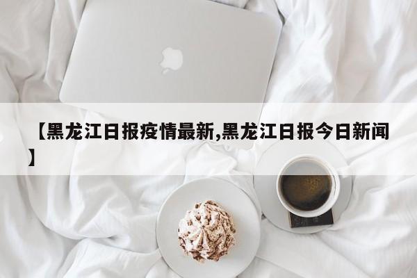 【黑龙江日报疫情最新,黑龙江日报今日新闻】