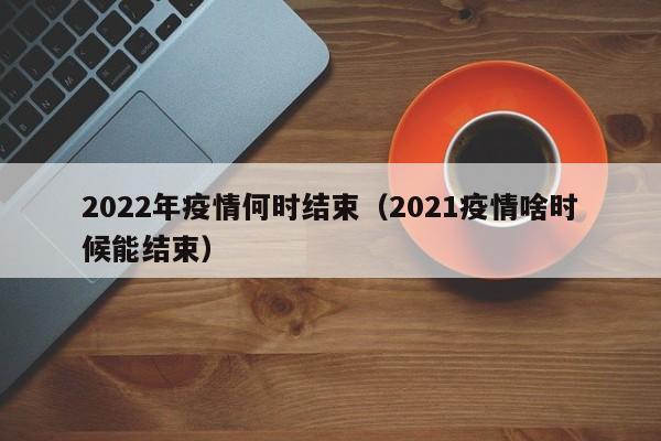 2022年疫情何时结束（2021疫情啥时候能结束）